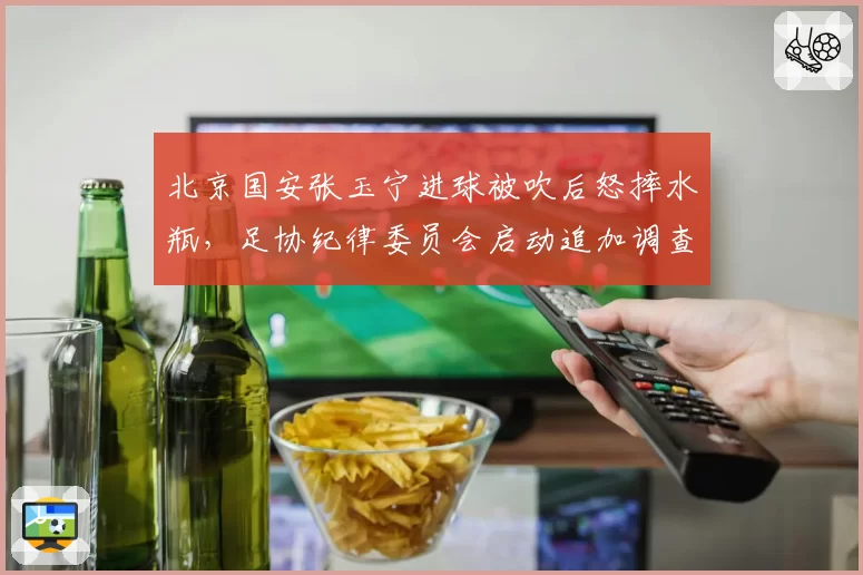 北京国安张玉宁进球被吹后怒摔水瓶,足协纪律委员会启动追加调查