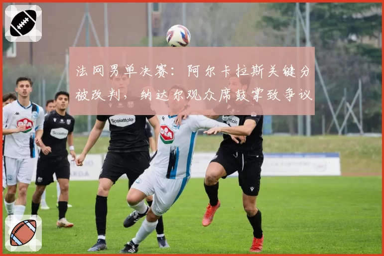 法网男单决赛:阿尔卡拉斯关键分被改判,纳达尔观众席鼓掌致争议