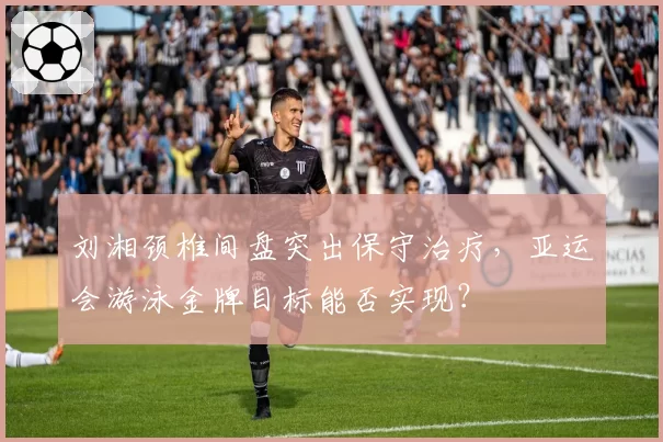 刘湘颈椎间盘突出保守治疗，亚运会游泳金牌目标能否实现？