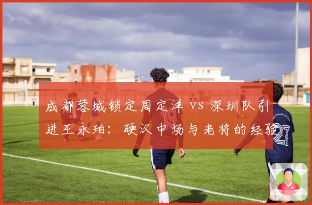 成都蓉城锁定周定洋 vs 深圳队引进王永珀：硬汉中场与老将的经验博弈