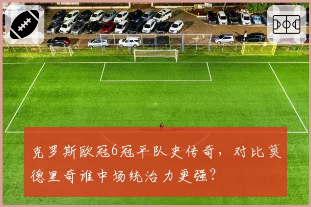 克罗斯欧冠6冠平队史传奇,对比莫德里奇谁中场统治力更强?